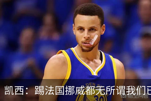 凯西：踢法国挪威都无所谓我们已创造历史 加盟尤文？签我很划算